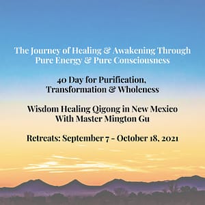The Journey of Healing & Awakening Through Pure Energy & Pure Consciousness. 40 Days for Purification, Transformation & Wholeness. Wisdom Healing Qigong in New Mexico With Master Mington Gu. Retreats: September 7-October 18, 2021